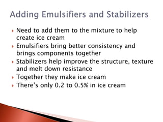 Need to add them to the mixture to help
create ice cream
 Emulsifiers bring better consistency and
brings components together
 Stabilizers help improve the structure, texture
and melt down resistance
 Together they make ice cream
 There’s only 0.2 to 0.5% in ice cream
 