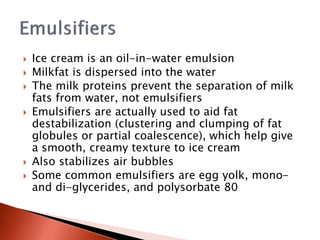  Ice cream is an oil-in-water emulsion
 Milkfat is dispersed into the water
 The milk proteins prevent the separation of milk
fats from water, not emulsifiers
 Emulsifiers are actually used to aid fat
destabilization (clustering and clumping of fat
globules or partial coalescence), which help give
a smooth, creamy texture to ice cream
 Also stabilizes air bubbles
 Some common emulsifiers are egg yolk, mono-
and di-glycerides, and polysorbate 80
 