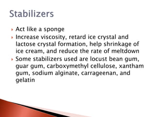 Act like a sponge
 Increase viscosity, retard ice crystal and
lactose crystal formation, help shrinkage of
ice cream, and reduce the rate of meltdown
 Some stabilizers used are locust bean gum,
guar gum, carboxymethyl cellulose, xantham
gum, sodium alginate, carrageenan, and
gelatin
 