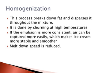 This process breaks down fat and disperses it
throughout the mixture.
 It is done by churning at high temperatures
 If the emulsion is more consistent, air can be
captured more easily, which makes ice cream
more stable and smoother
 Melt down speed is reduced.
 
