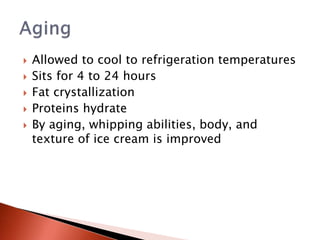  Allowed to cool to refrigeration temperatures
 Sits for 4 to 24 hours
 Fat crystallization
 Proteins hydrate
 By aging, whipping abilities, body, and
texture of ice cream is improved
 