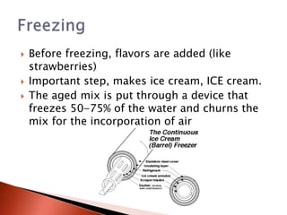  Before freezing, flavors are added (like
strawberries)
 Important step, makes ice cream, ICE cream.
 The aged mix is put through a device that
freezes 50-75% of the water and churns the
mix for the incorporation of air
 
