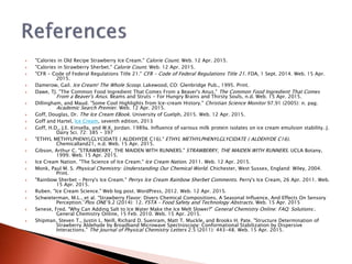  "Calories in Old Recipe Strawberry Ice Cream." Calorie Count. Web. 12 Apr. 2015.
 "Calories in Strawberry Sherbet." Calorie Count. Web. 12 Apr. 2015.
 "CFR - Code of Federal Regulations Title 21." CFR - Code of Federal Regulations Title 21. FDA, 1 Sept. 2014. Web. 15 Apr.
2015.
 Damerow, Gail. Ice Cream! The Whole Scoop. Lakewood, CO: Glenbridge Pub., 1995. Print.
 Dawe, TJ. "The Common Food Ingredient That Comes From a Beaver's Anus." The Common Food Ingredient That Comes
From a Beaver's Anus. Beams and Struts - For Hungry Brains and Thirsty Souls, n.d. Web. 15 Apr. 2015.
 Dillingham, and Maud. "Some Cool Highlights from Ice-cream History." Christian Science Monitor 97.91 (2005): n. pag.
Academic Search Premier. Web. 12 Apr. 2015.
 Goff, Douglas, Dr. The Ice Cream EBook. University of Guelph, 2015. Web. 12 Apr. 2015.
 Goff and Hartel, Ice Cream, seventh edition, 2013
 Goff, H.D., J.E. Kinsella, and W.K. Jordan. 1989a. Influence of various milk protein isolates on ice cream emulsion stability. J.
Dairy Sci. 72: 385 – 397
 "ETHYL METHYLPHENYLGLYCIDATE ( ALDEHYDE C16)." ETHYL METHYLPHENYLGLYCIDATE ( ALDEHYDE C16).
Chemicalland21, n.d. Web. 15 Apr. 2015.
 Gibson, Arthur C. "STRAWBERRY, THE MAIDEN WITH RUNNERS." STRAWBERRY, THE MAIDEN WITH RUNNERS. UCLA Botany,
1999. Web. 15 Apr. 2015.
 Ice Cream Nation. "The Science of Ice Cream." Ice Cream Nation. 2011. Web. 12 Apr. 2015.
 Monk, Paul M. S. Physical Chemistry: Understanding Our Chemical World. Chichester, West Sussex, England: Wiley, 2004.
Print.
 "Rainbow Sherbet - Perry's Ice Cream." Perrys Ice Cream Rainbow Sherbet Comments. Perry's Ice Cream, 26 Apr. 2011. Web.
15 Apr. 2015.
 Ruben. "Ice Cream Science." Web log post. WordPress, 2012. Web. 12 Apr. 2015.
 Schwieterman, M.L., et al. “Strawberry Flavor: Divers Chemical Compositions, A Seasonal Influence, And Effects On Sensory
Perception.”Plos ONE 9.2 (2014): 12. FSTA – Food Safety and Technology Abstracts. Web. 15 Apr. 2015
 Senese, Fred. "Why Can Adding Salt to Ice Water Make the Ice Melt Slower?" General Chemistry Online: FAQ: Solutions:.
General Chemistry Online, 15 Feb. 2010. Web. 15 Apr. 2015.
 Shipman, Steven T., Justin L. Neill, Richard D. Suenram, Matt T. Muckle, and Brooks H. Pate. "Structure Determination of
Strawberry Aldehyde by Broadband Microwave Spectroscopy: Conformational Stabilization by Dispersive
Interactions." The Journal of Physical Chemistry Letters 2.5 (2011): 443-48. Web. 15 Apr. 2015.
 