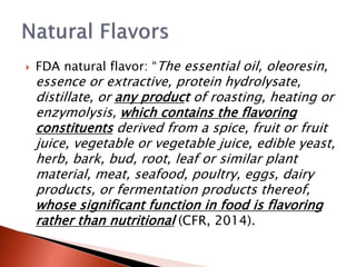  FDA natural flavor: “The essential oil, oleoresin,
essence or extractive, protein hydrolysate,
distillate, or any product of roasting, heating or
enzymolysis, which contains the flavoring
constituents derived from a spice, fruit or fruit
juice, vegetable or vegetable juice, edible yeast,
herb, bark, bud, root, leaf or similar plant
material, meat, seafood, poultry, eggs, dairy
products, or fermentation products thereof,
whose significant function in food is flavoring
rather than nutritional (CFR, 2014).
 
