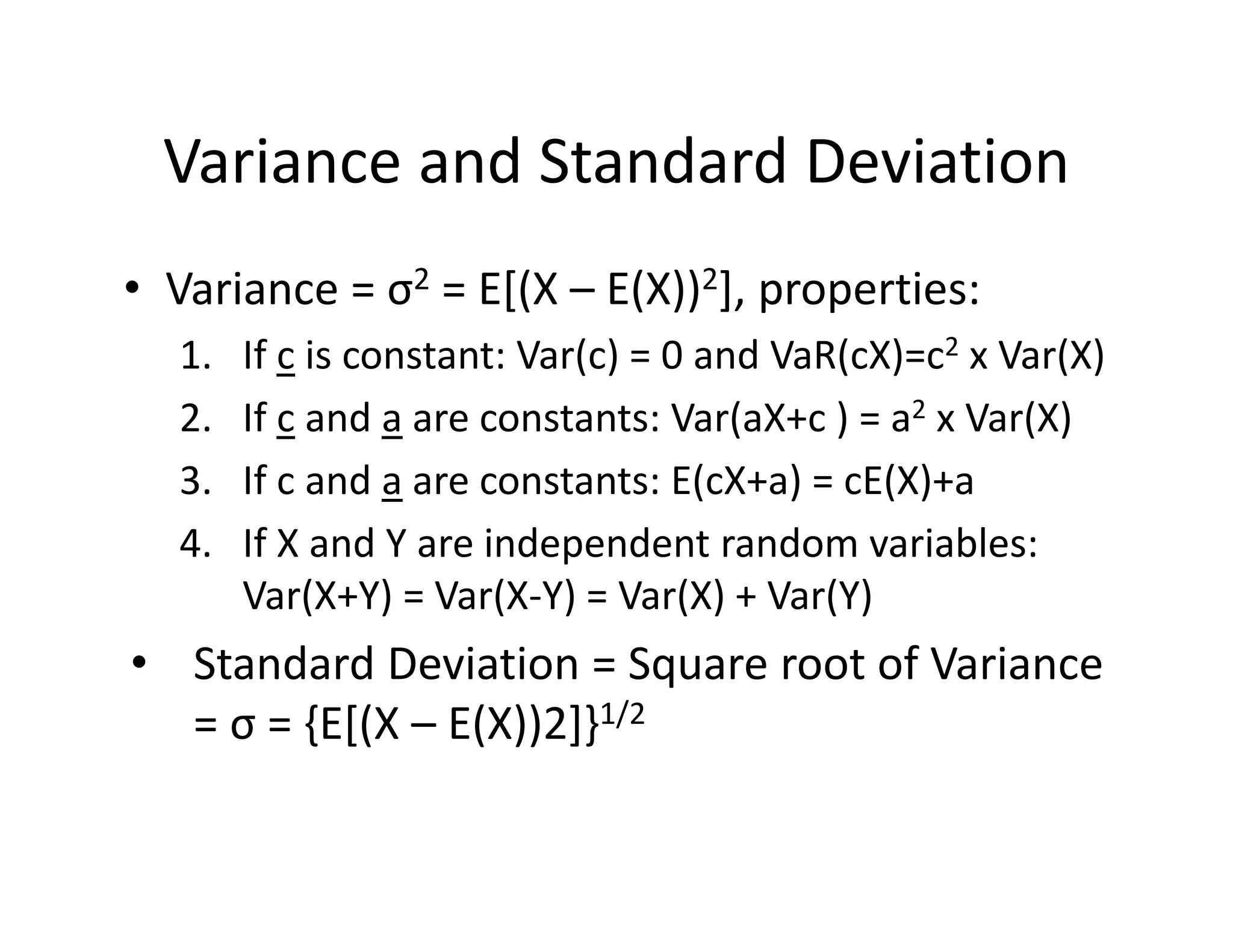 Variance and Standard Deviation
• Variance = σ2 = E[(X – E(X))2], properties:
1. If c is constant: Var(c) = 0 and VaR(cX)=c2 x Var(X)
2. If c and a are constants: Var(aX+c ) = a2 x Var(X)
3. If c and a are constants: E(cX+a) = cE(X)+a 
4. If X and Y are independent random variables: 
Var(X+Y) = Var(X‐Y) = Var(X) + Var(Y)
• Standard Deviation = Square root of Variance 
= σ = {E[(X – E(X))2]}1/2
 