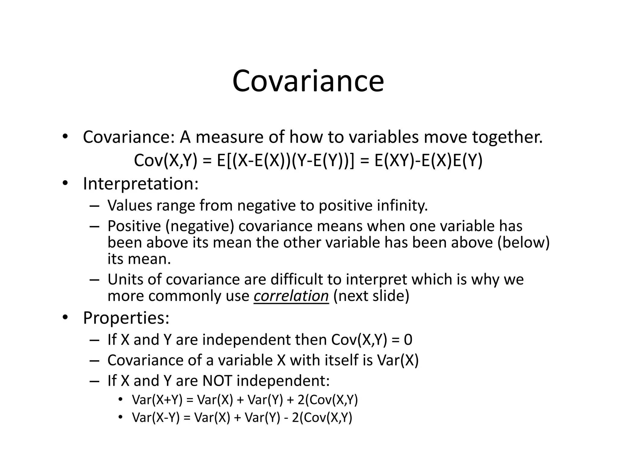 Covariance
• Covariance: A measure of how to variables move together.
Cov(X,Y) = E[(X‐E(X))(Y‐E(Y))] = E(XY)‐E(X)E(Y) 
• Interpretation:
– Values range from negative to positive infinity. 
– Positive (negative) covariance means when one variable has 
been above its mean the other variable has been above (below) 
its mean.
– Units of covariance are difficult to interpret which is why we 
more commonly use correlation (next slide)
• Properties:
– If X and Y are independent then Cov(X,Y) = 0
– Covariance of a variable X with itself is Var(X)
– If X and Y are NOT independent:
• Var(X+Y) = Var(X) + Var(Y) + 2(Cov(X,Y)
• Var(X‐Y) = Var(X) + Var(Y) ‐ 2(Cov(X,Y)
 