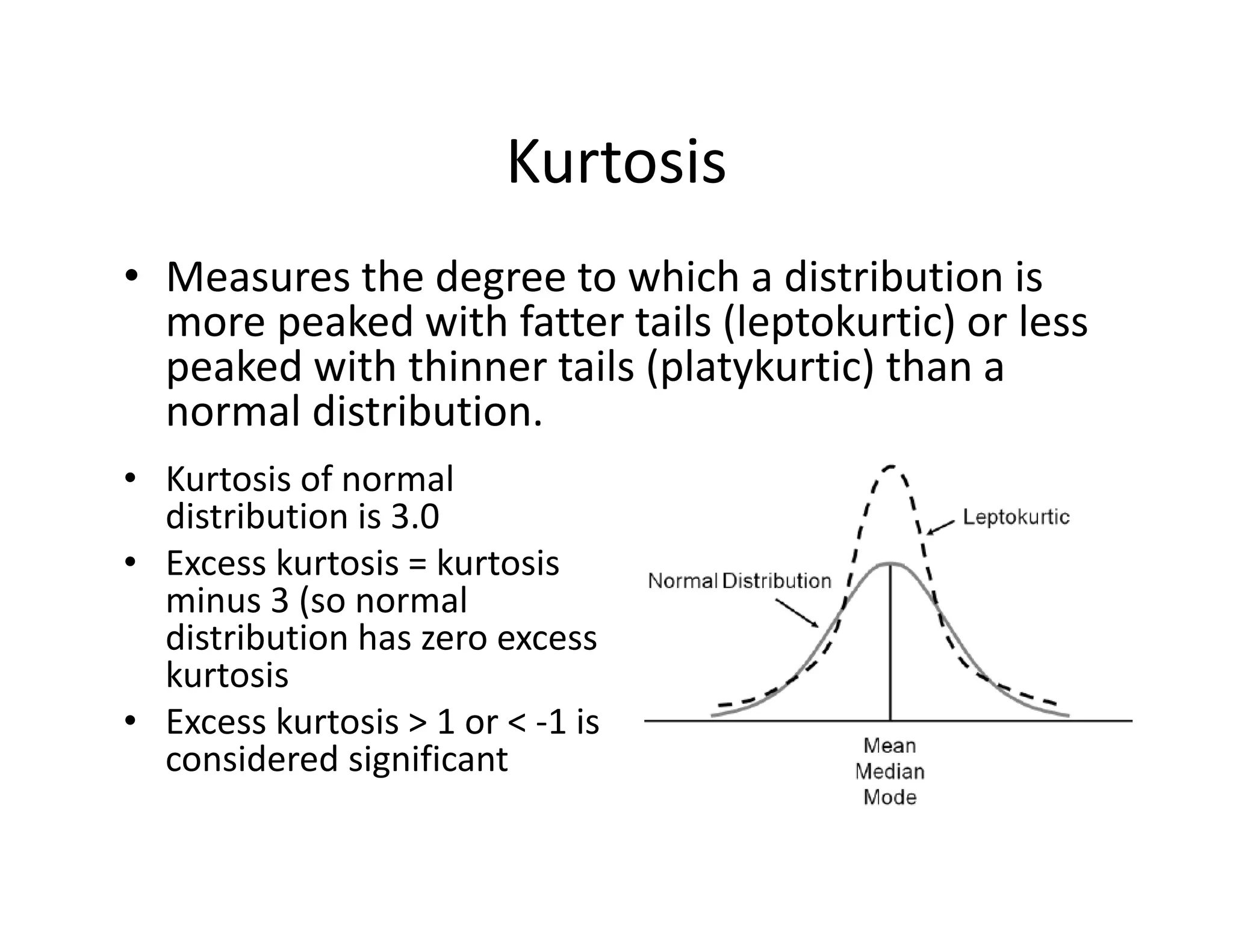 Kurtosis
• Measures the degree to which a distribution is 
more peaked with fatter tails (leptokurtic) or less 
peaked with thinner tails (platykurtic) than a 
normal distribution.
• Kurtosis of normal 
distribution is 3.0
• Excess kurtosis = kurtosis 
minus 3 (so normal 
distribution has zero excess 
kurtosis
• Excess kurtosis > 1 or < ‐1 is 
considered significant
 