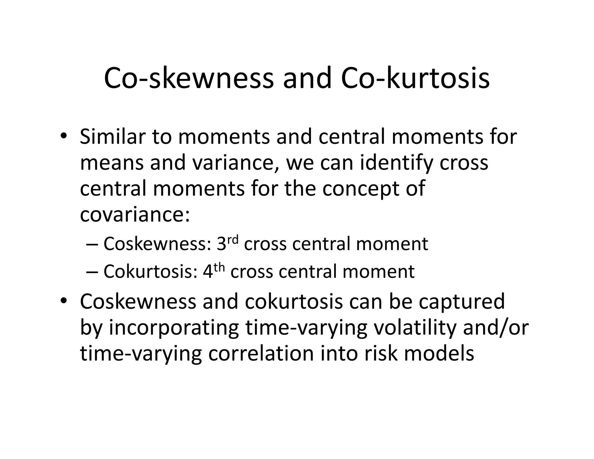 Co‐skewness and Co‐kurtosis
• Similar to moments and central moments for 
means and variance, we can identify cross 
central moments for the concept of 
covariance:
– Coskewness: 3rd cross central moment
– Cokurtosis: 4th cross central moment
• Coskewness and cokurtosis can be captured 
by incorporating time‐varying volatility and/or 
time‐varying correlation into risk models
 