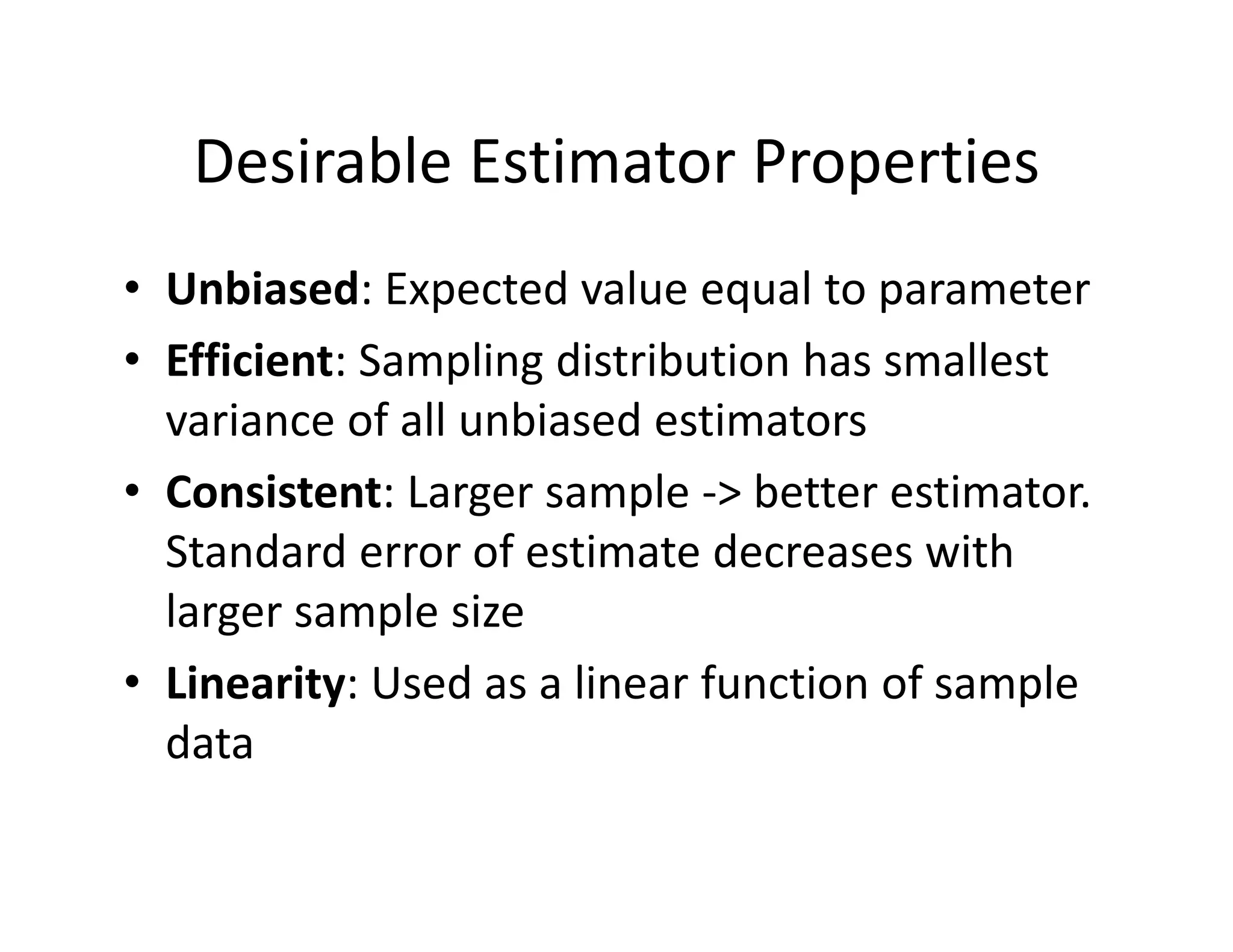 Desirable Estimator Properties
• Unbiased: Expected value equal to parameter
• Efficient: Sampling distribution has smallest 
variance of all unbiased estimators
• Consistent: Larger sample ‐> better estimator. 
Standard error of estimate decreases with 
larger sample size
• Linearity: Used as a linear function of sample 
data
 