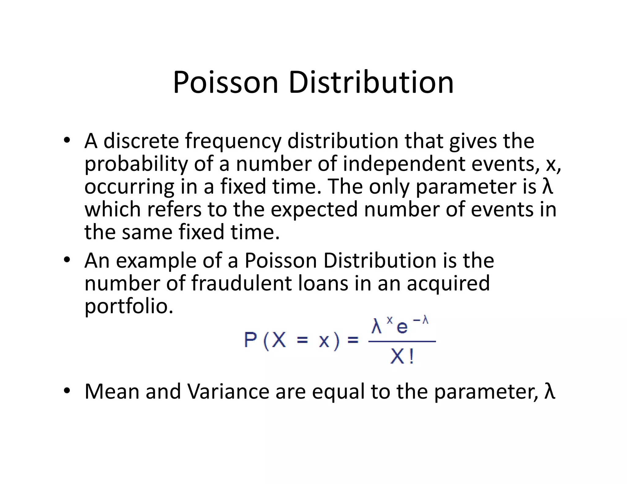 Poisson Distribution
• A discrete frequency distribution that gives the 
probability of a number of independent events, x, 
occurring in a fixed time. The only parameter is λ
which refers to the expected number of events in 
the same fixed time. 
• An example of a Poisson Distribution is the 
number of fraudulent loans in an acquired 
portfolio.
• Mean and Variance are equal to the parameter, λ
 
