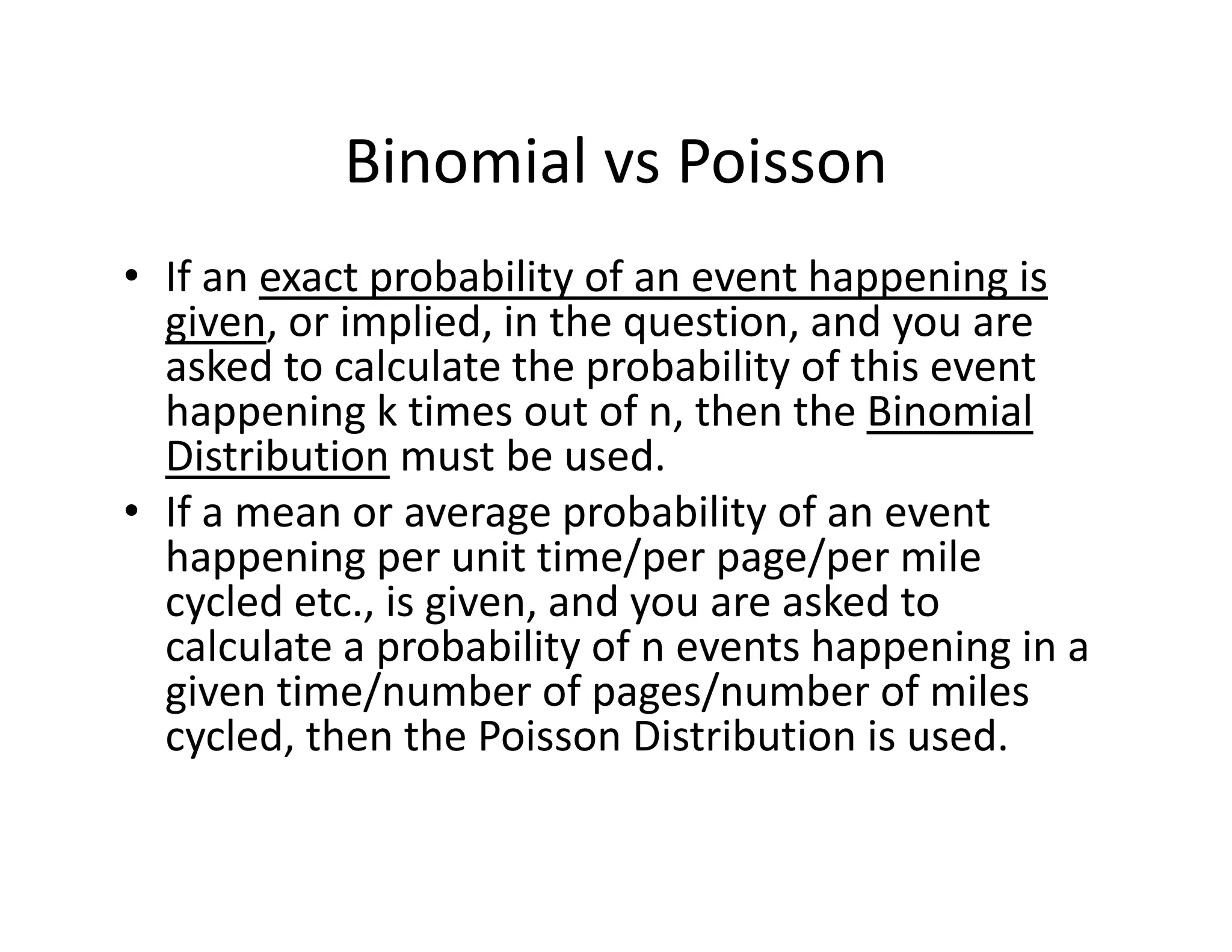 Binomial vs Poisson
• If an exact probability of an event happening is 
given, or implied, in the question, and you are 
asked to calculate the probability of this event 
happening k times out of n, then the Binomial 
Distribution must be used.
• If a mean or average probability of an event 
happening per unit time/per page/per mile 
cycled etc., is given, and you are asked to 
calculate a probability of n events happening in a 
given time/number of pages/number of miles 
cycled, then the Poisson Distribution is used. 
 