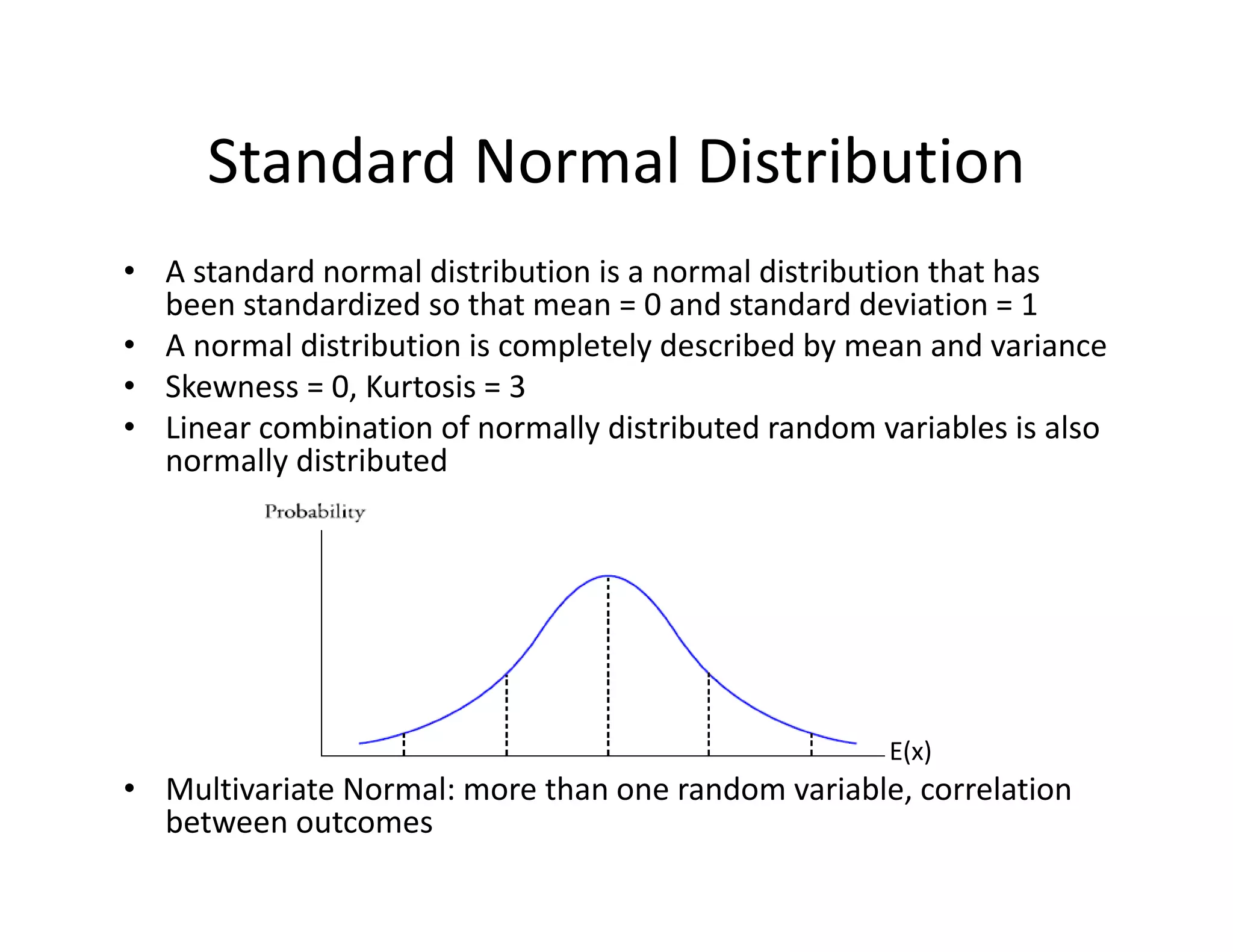 Standard Normal Distribution
• A standard normal distribution is a normal distribution that has 
been standardized so that mean = 0 and standard deviation = 1
• A normal distribution is completely described by mean and variance
• Skewness = 0, Kurtosis = 3
• Linear combination of normally distributed random variables is also 
normally distributed
• Multivariate Normal: more than one random variable, correlation 
between outcomes
E(x)
 