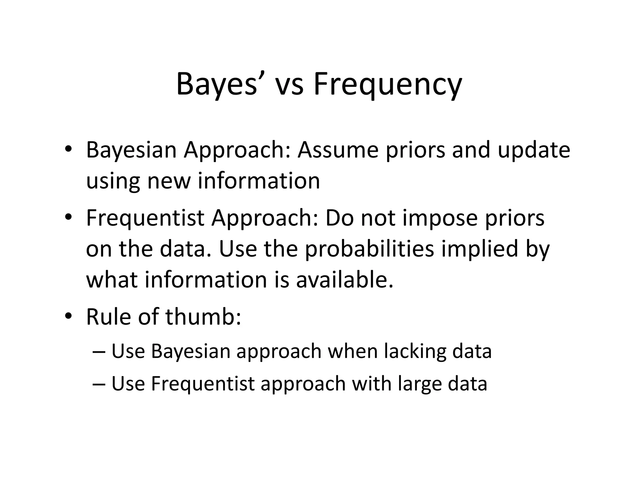 Bayes’ vs Frequency
• Bayesian Approach: Assume priors and update 
using new information
• Frequentist Approach: Do not impose priors 
on the data. Use the probabilities implied by 
what information is available.
• Rule of thumb:
– Use Bayesian approach when lacking data
– Use Frequentist approach with large data
 