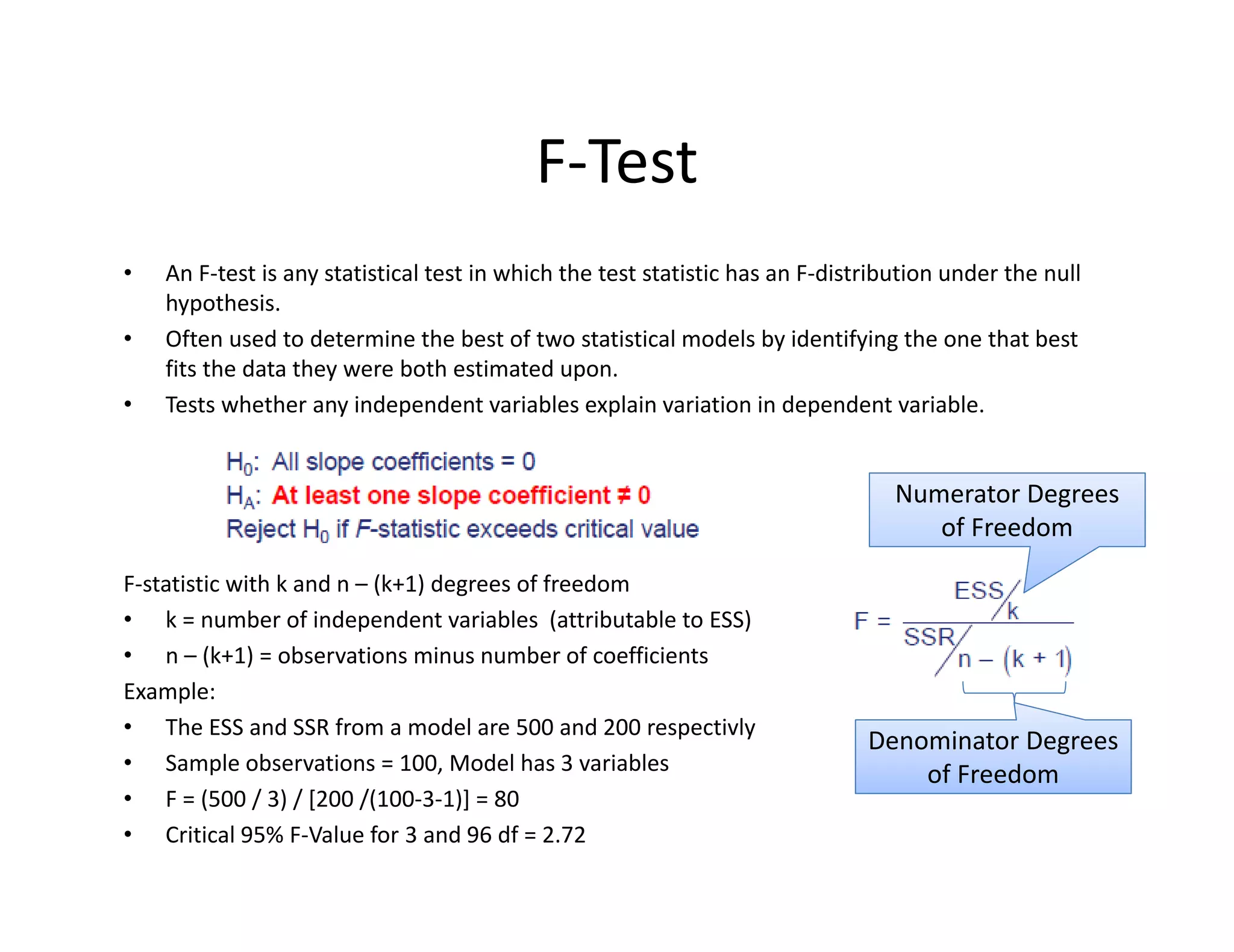 • An F‐test is any statistical test in which the test statistic has an F‐distribution under the null 
hypothesis. 
• Often used to determine the best of two statistical models by identifying the one that best 
fits the data they were both estimated upon. 
• Tests whether any independent variables explain variation in dependent variable.
F‐statistic with k and n – (k+1) degrees of freedom
• k = number of independent variables  (attributable to ESS)
• n – (k+1) = observations minus number of coefficients
Example: 
• The ESS and SSR from a model are 500 and 200 respectivly
• Sample observations = 100, Model has 3 variables
• F = (500 / 3) / [200 /(100‐3‐1)] = 80
• Critical 95% F‐Value for 3 and 96 df = 2.72 
F‐Test
Numerator Degrees 
of Freedom
Denominator Degrees 
of Freedom
 