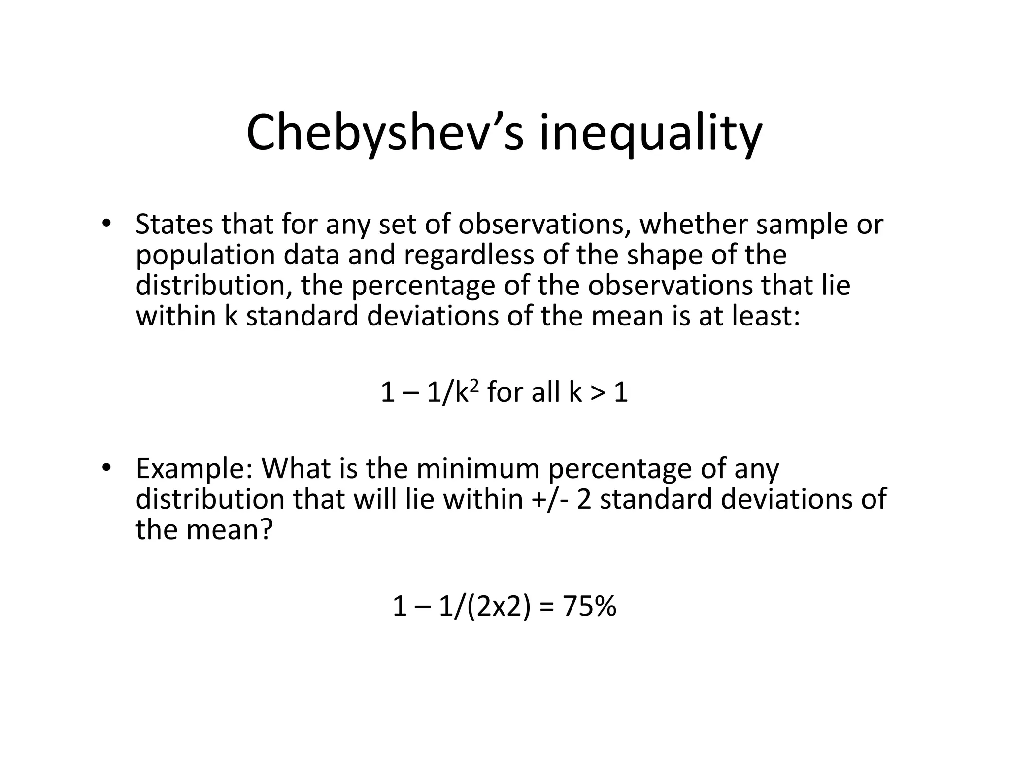 Chebyshev’s inequality
• States that for any set of observations, whether sample or 
population data and regardless of the shape of the 
distribution, the percentage of the observations that lie 
within k standard deviations of the mean is at least:
1 – 1/k2 for all k > 1
• Example: What is the minimum percentage of any 
distribution that will lie within +/‐ 2 standard deviations of 
the mean?
1 – 1/(2x2) = 75%
 