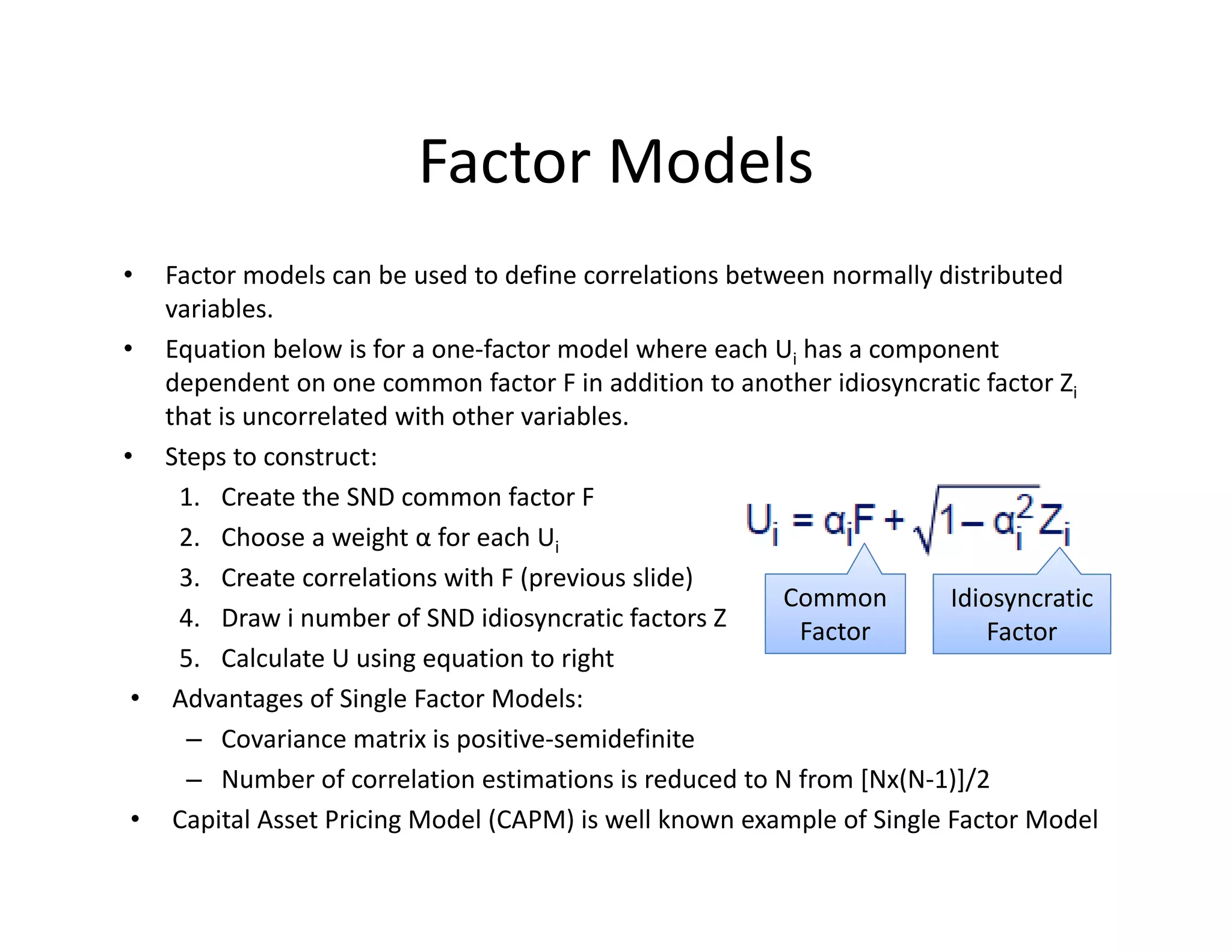 Factor Models
• Factor models can be used to define correlations between normally distributed 
variables. 
• Equation below is for a one‐factor model where each Ui has a component 
dependent on one common factor F in addition to another idiosyncratic factor Zi
that is uncorrelated with other variables.
• Steps to construct:
1. Create the SND common factor F
2. Choose a weight α for each Ui
3. Create correlations with F (previous slide)
4. Draw i number of SND idiosyncratic factors Z
5. Calculate U using equation to right
• Advantages of Single Factor Models:
– Covariance matrix is positive‐semidefinite
– Number of correlation estimations is reduced to N from [Nx(N‐1)]/2
• Capital Asset Pricing Model (CAPM) is well known example of Single Factor Model
Common 
Factor
Idiosyncratic 
Factor
 