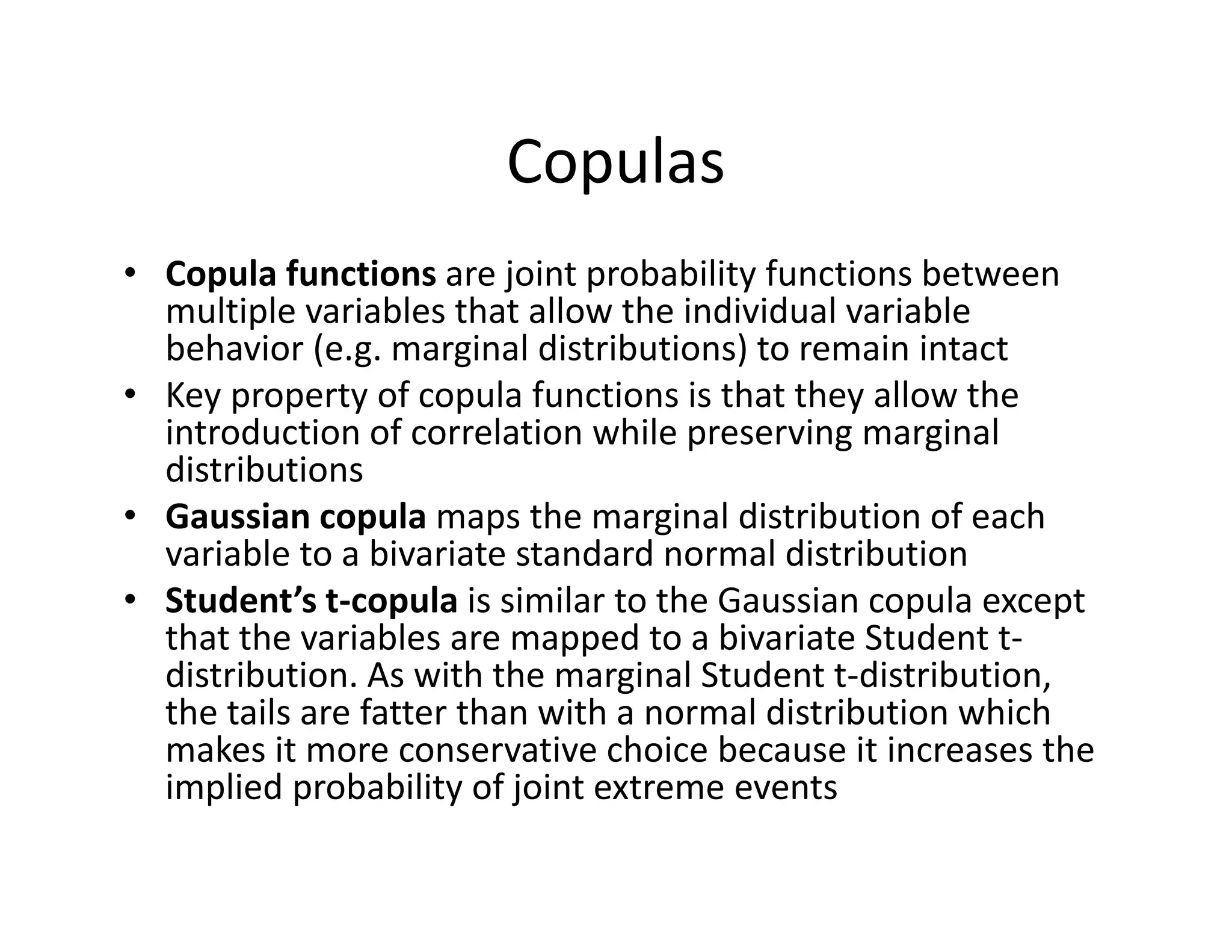 Copulas
• Copula functions are joint probability functions between 
multiple variables that allow the individual variable 
behavior (e.g. marginal distributions) to remain intact
• Key property of copula functions is that they allow the 
introduction of correlation while preserving marginal 
distributions
• Gaussian copula maps the marginal distribution of each 
variable to a bivariate standard normal distribution
• Student’s t‐copula is similar to the Gaussian copula except 
that the variables are mapped to a bivariate Student t‐
distribution. As with the marginal Student t‐distribution, 
the tails are fatter than with a normal distribution which 
makes it more conservative choice because it increases the 
implied probability of joint extreme events
 