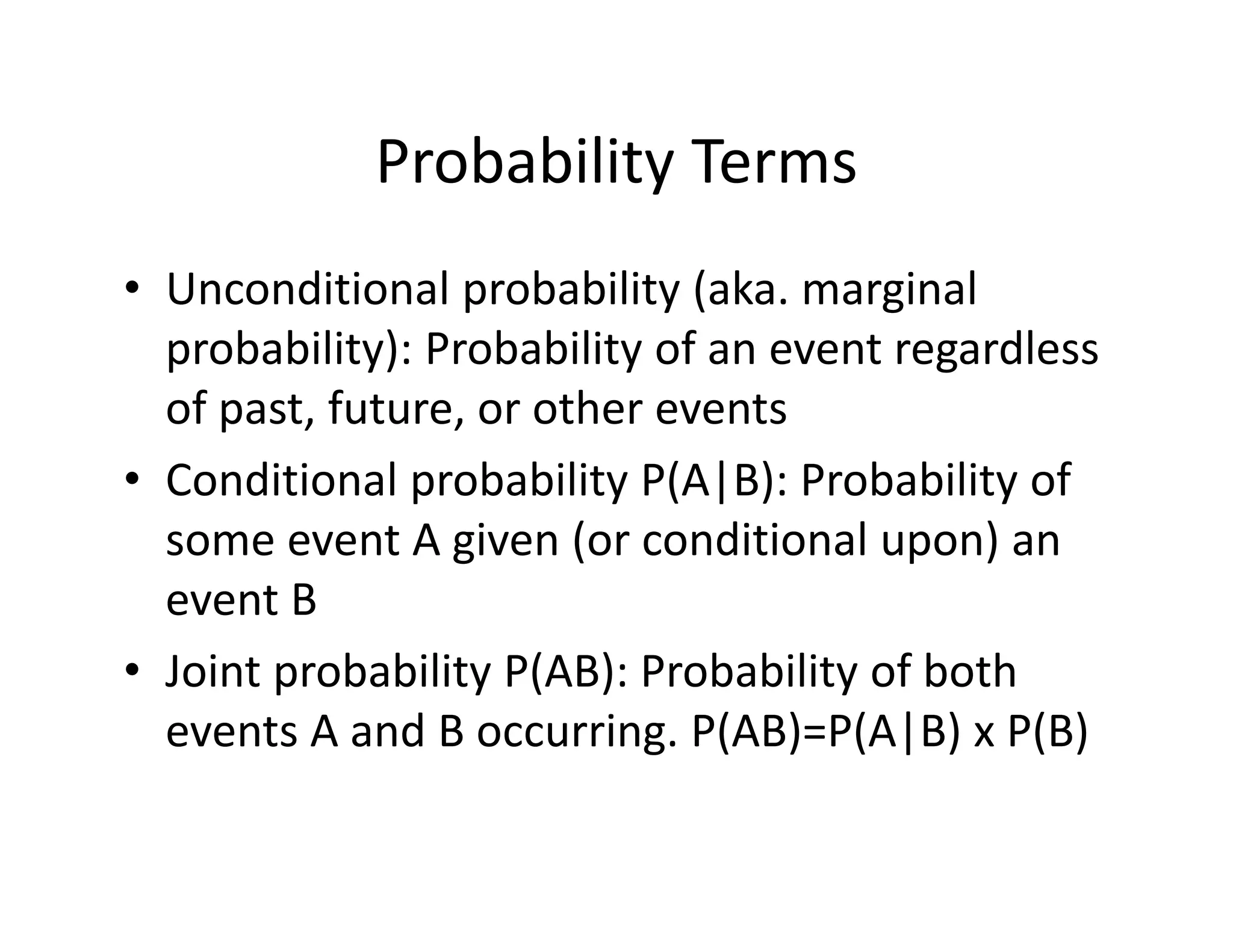 Probability Terms
• Unconditional probability (aka. marginal 
probability): Probability of an event regardless 
of past, future, or other events
• Conditional probability P(A|B): Probability of 
some event A given (or conditional upon) an 
event B
• Joint probability P(AB): Probability of both 
events A and B occurring. P(AB)=P(A|B) x P(B)
 