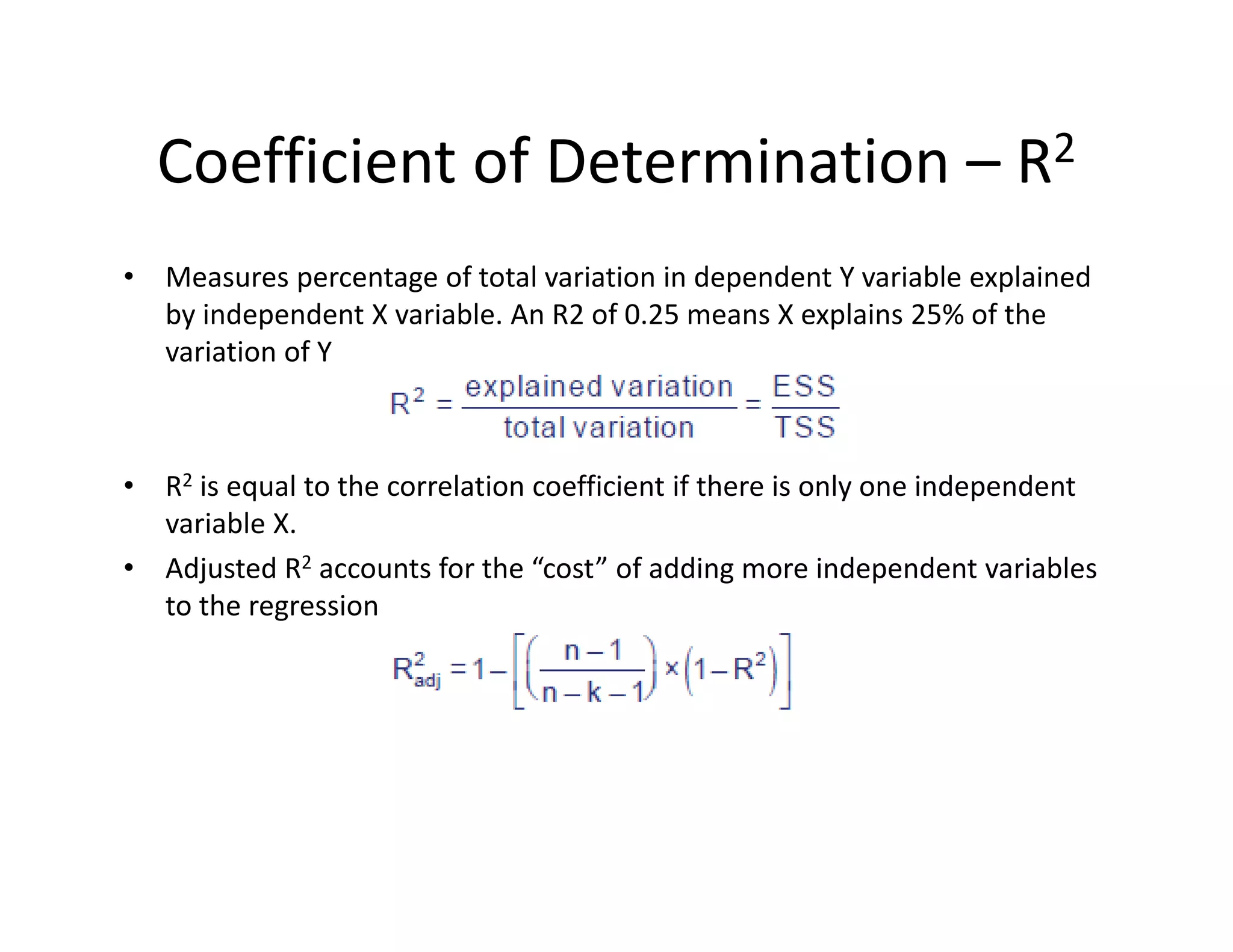 Coefficient of Determination – R2
• Measures percentage of total variation in dependent Y variable explained 
by independent X variable. An R2 of 0.25 means X explains 25% of the 
variation of Y
• R2 is equal to the correlation coefficient if there is only one independent 
variable X.
• Adjusted R2 accounts for the “cost” of adding more independent variables 
to the regression
 
