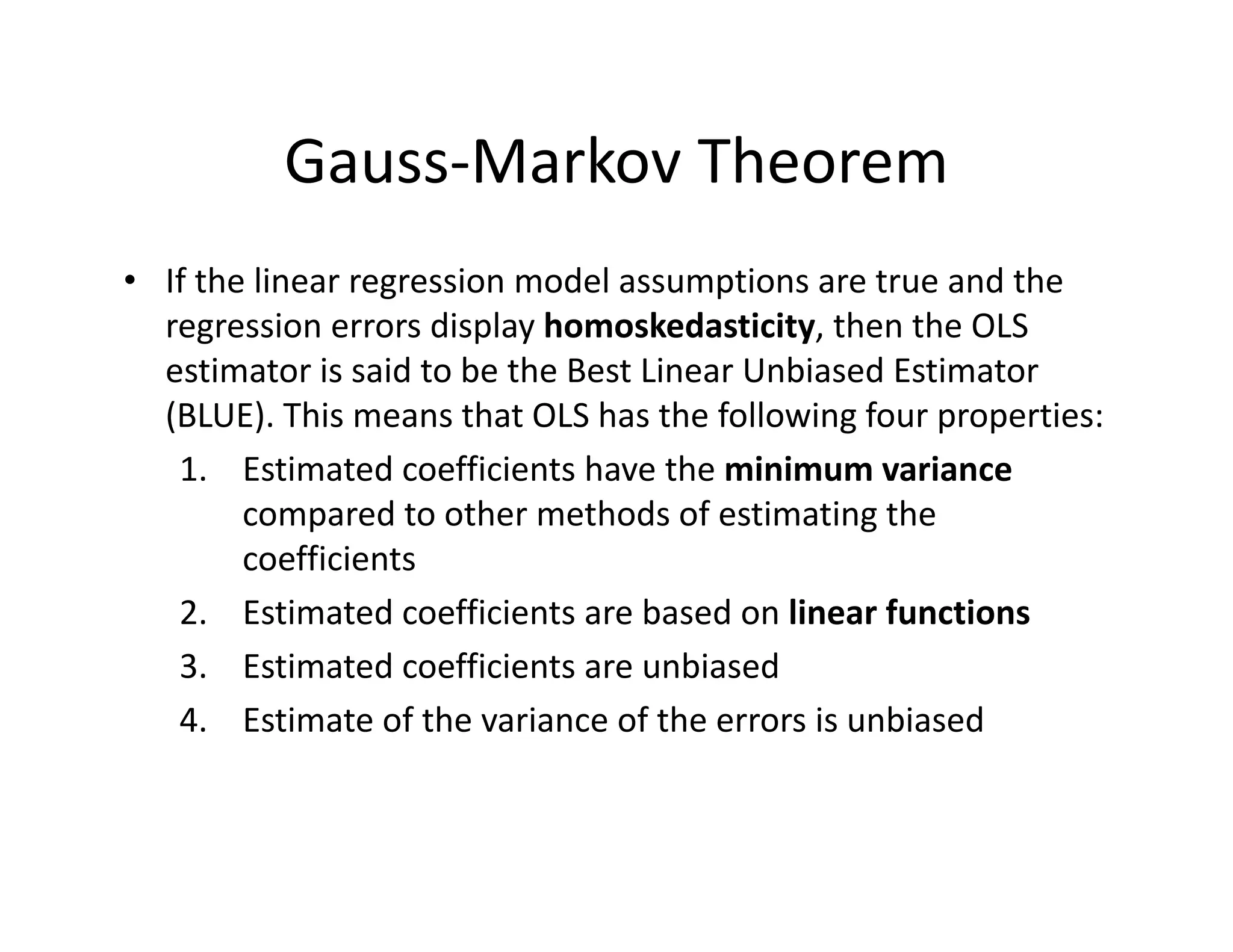 Gauss‐Markov Theorem
• If the linear regression model assumptions are true and the 
regression errors display homoskedasticity, then the OLS 
estimator is said to be the Best Linear Unbiased Estimator 
(BLUE). This means that OLS has the following four properties:
1. Estimated coefficients have the minimum variance
compared to other methods of estimating the 
coefficients
2. Estimated coefficients are based on linear functions
3. Estimated coefficients are unbiased 
4. Estimate of the variance of the errors is unbiased
 