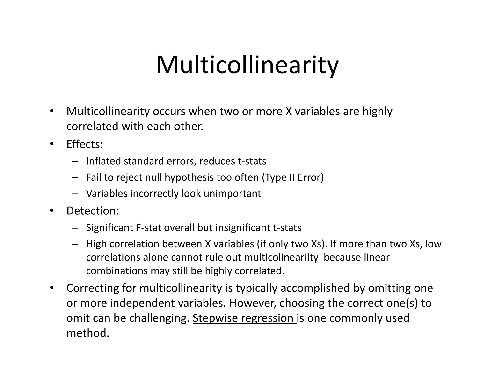 Multicollinearity
• Multicollinearity occurs when two or more X variables are highly 
correlated with each other. 
• Effects:
– Inflated standard errors, reduces t‐stats
– Fail to reject null hypothesis too often (Type II Error) 
– Variables incorrectly look unimportant
• Detection:
– Significant F‐stat overall but insignificant t‐stats
– High correlation between X variables (if only two Xs). If more than two Xs, low 
correlations alone cannot rule out multicolinearilty because linear 
combinations may still be highly correlated.
• Correcting for multicollinearity is typically accomplished by omitting one 
or more independent variables. However, choosing the correct one(s) to 
omit can be challenging. Stepwise regression is one commonly used 
method.
 