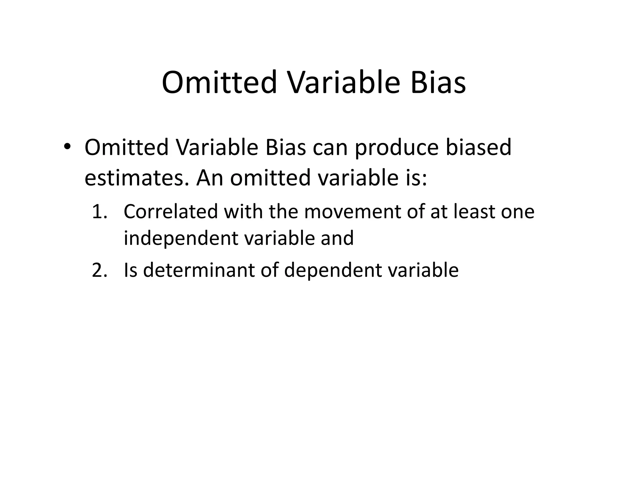 Omitted Variable Bias
• Omitted Variable Bias can produce biased 
estimates. An omitted variable is:
1. Correlated with the movement of at least one 
independent variable and
2. Is determinant of dependent variable
 