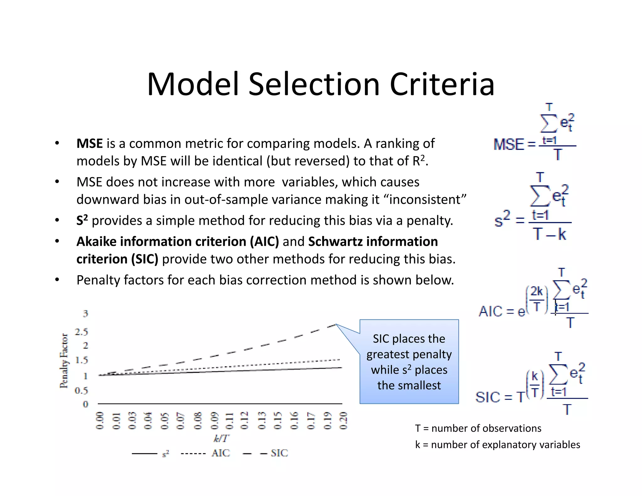Model Selection Criteria
• MSE is a common metric for comparing models. A ranking of 
models by MSE will be identical (but reversed) to that of R2. 
• MSE does not increase with more  variables, which causes 
downward bias in out‐of‐sample variance making it “inconsistent” 
• S2 provides a simple method for reducing this bias via a penalty.
• Akaike information criterion (AIC) and Schwartz information 
criterion (SIC) provide two other methods for reducing this bias.  
• Penalty factors for each bias correction method is shown below.
SIC places the 
greatest penalty 
while s2 places 
the smallest
T = number of observations
k = number of explanatory variables
 