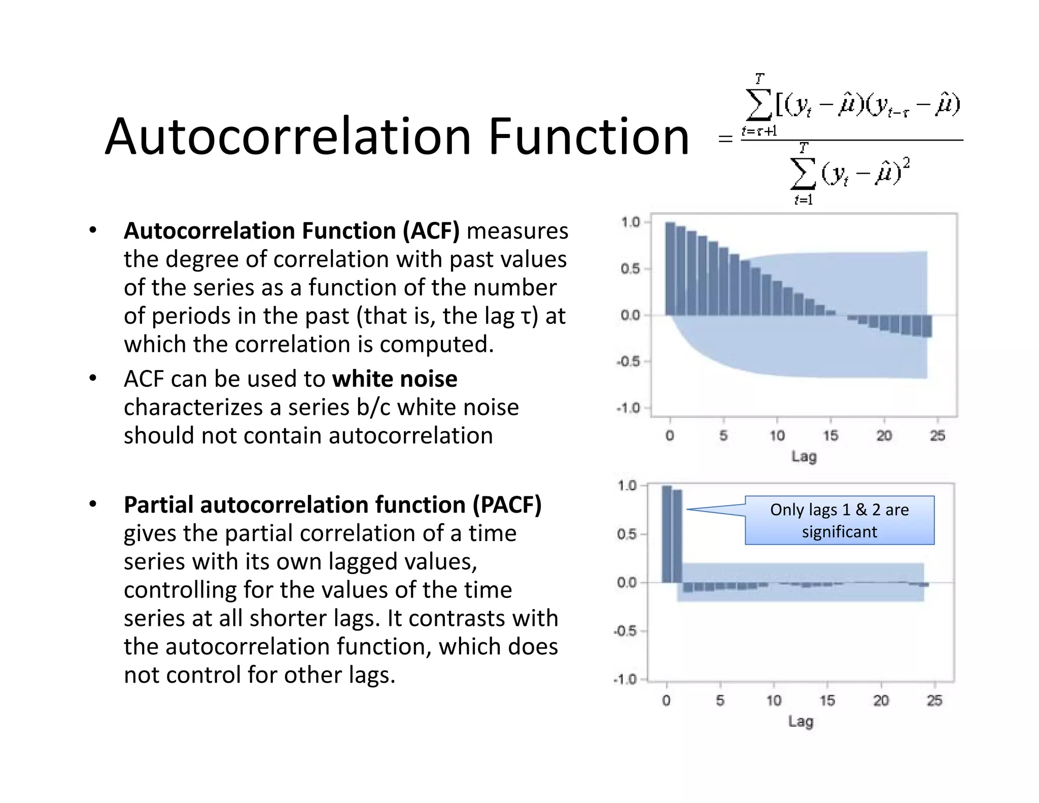 Autocorrelation Function
• Autocorrelation Function (ACF) measures 
the degree of correlation with past values 
of the series as a function of the number 
of periods in the past (that is, the lag τ) at 
which the correlation is computed.
• ACF can be used to white noise 
characterizes a series b/c white noise 
should not contain autocorrelation
• Partial autocorrelation function (PACF) 
gives the partial correlation of a time 
series with its own lagged values, 
controlling for the values of the time 
series at all shorter lags. It contrasts with 
the autocorrelation function, which does 
not control for other lags.
Only lags 1 & 2 are 
significant
 
