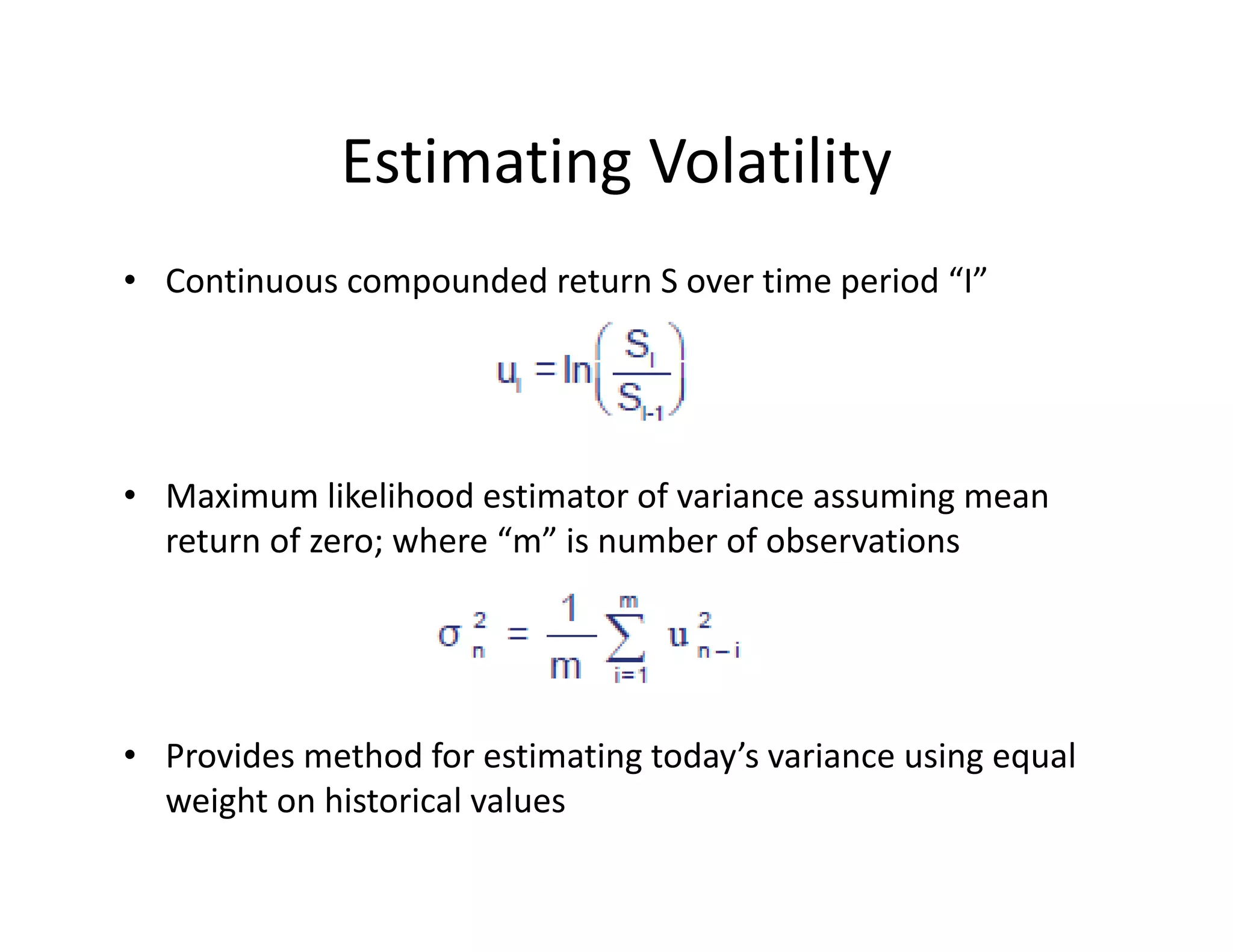 Estimating Volatility
• Continuous compounded return S over time period “I”
• Maximum likelihood estimator of variance assuming mean 
return of zero; where “m” is number of observations
• Provides method for estimating today’s variance using equal 
weight on historical values  
 