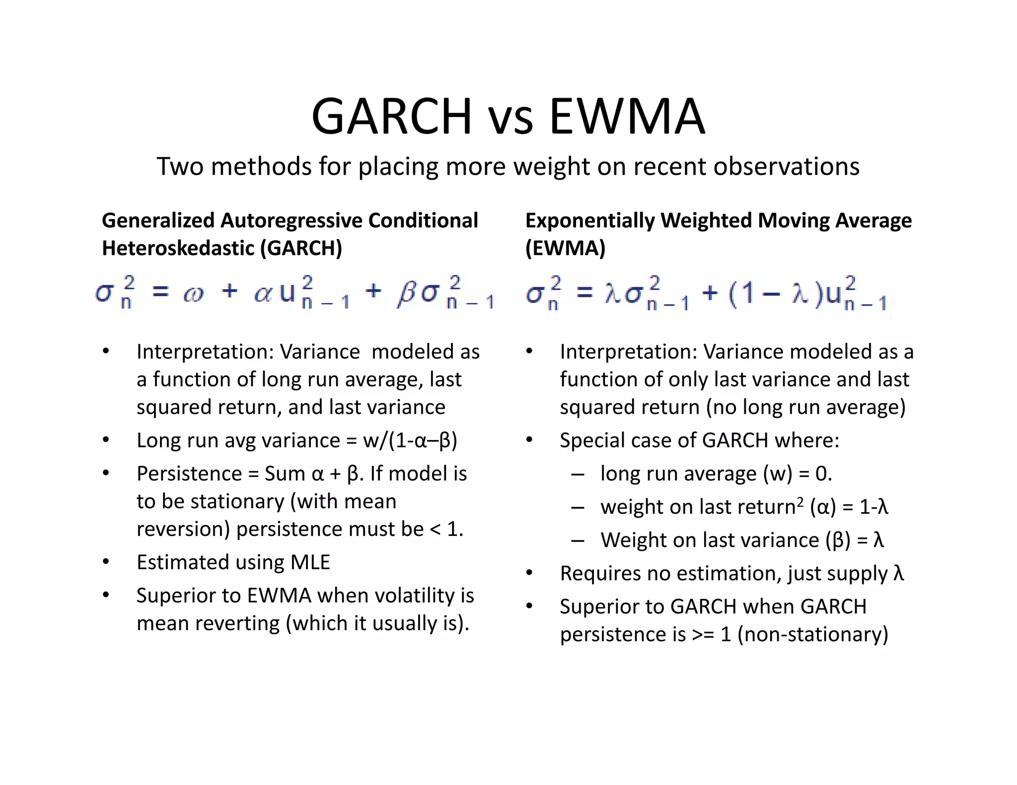 GARCH vs EWMA
Two methods for placing more weight on recent observations
Generalized Autoregressive Conditional 
Heteroskedastic (GARCH)
• Interpretation: Variance  modeled as 
a function of long run average, last 
squared return, and last variance
• Long run avg variance = w/(1‐α–β)
• Persistence = Sum α + β. If model is 
to be stationary (with mean 
reversion) persistence must be < 1.
• Estimated using MLE
• Superior to EWMA when volatility is 
mean reverting (which it usually is). 
Exponentially Weighted Moving Average 
(EWMA)
• Interpretation: Variance modeled as a 
function of only last variance and last 
squared return (no long run average)
• Special case of GARCH where:
– long run average (w) = 0. 
– weight on last return2 (α) = 1‐λ
– Weight on last variance (β) = λ
• Requires no estimation, just supply λ
• Superior to GARCH when GARCH 
persistence is >= 1 (non‐stationary)
 