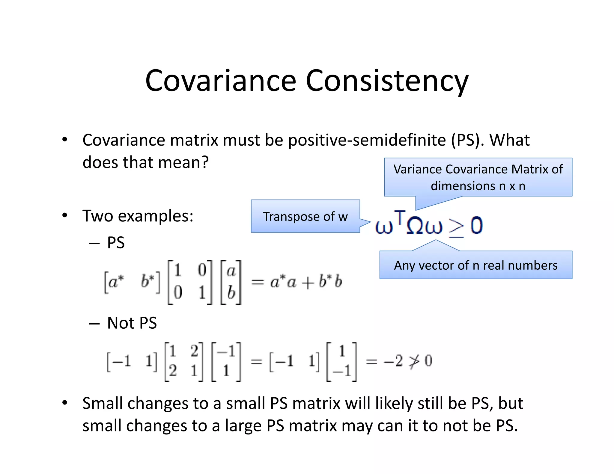 • Covariance matrix must be positive‐semidefinite (PS). What 
does that mean?
• Two examples:
– PS
– Not PS
• Small changes to a small PS matrix will likely still be PS, but 
small changes to a large PS matrix may can it to not be PS.
Covariance Consistency
Variance Covariance Matrix of 
dimensions n x n
Any vector of n real numbers 
Transpose of w
 