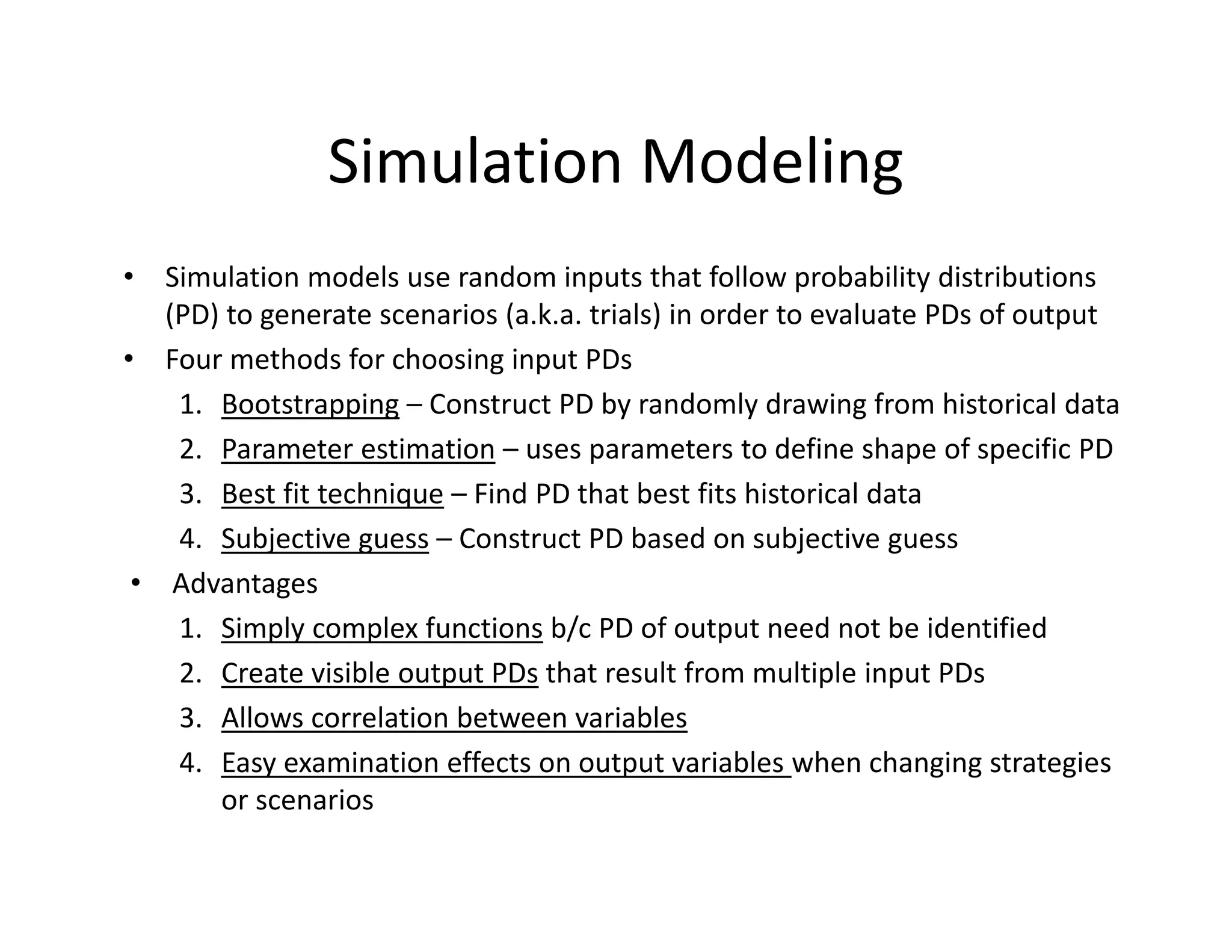 Simulation Modeling
• Simulation models use random inputs that follow probability distributions 
(PD) to generate scenarios (a.k.a. trials) in order to evaluate PDs of output 
• Four methods for choosing input PDs
1. Bootstrapping – Construct PD by randomly drawing from historical data
2. Parameter estimation – uses parameters to define shape of specific PD
3. Best fit technique – Find PD that best fits historical data 
4. Subjective guess – Construct PD based on subjective guess
• Advantages
1. Simply complex functions b/c PD of output need not be identified
2. Create visible output PDs that result from multiple input PDs
3. Allows correlation between variables
4. Easy examination effects on output variables when changing strategies 
or scenarios
 