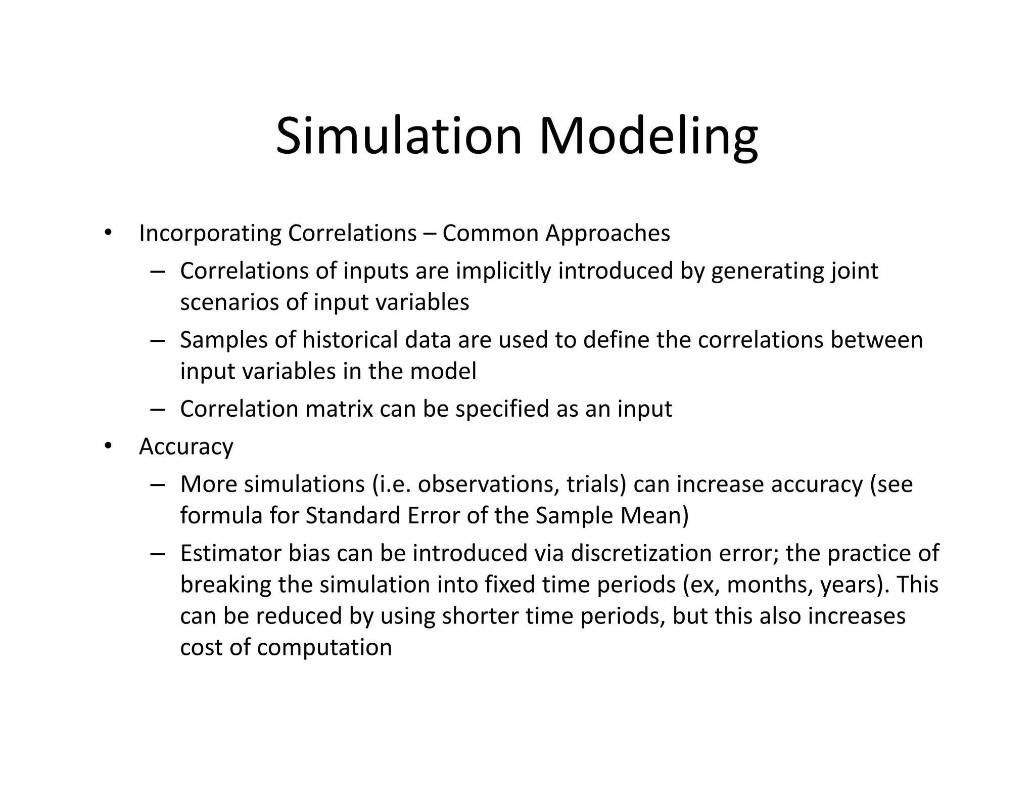 Simulation Modeling
• Incorporating Correlations – Common Approaches
– Correlations of inputs are implicitly introduced by generating joint 
scenarios of input variables
– Samples of historical data are used to define the correlations between 
input variables in the model
– Correlation matrix can be specified as an input
• Accuracy
– More simulations (i.e. observations, trials) can increase accuracy (see 
formula for Standard Error of the Sample Mean)
– Estimator bias can be introduced via discretization error; the practice of 
breaking the simulation into fixed time periods (ex, months, years). This 
can be reduced by using shorter time periods, but this also increases 
cost of computation
 