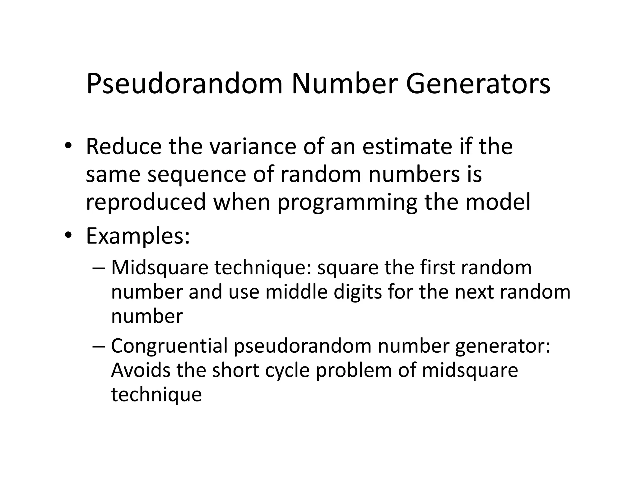 Pseudorandom Number Generators
• Reduce the variance of an estimate if the 
same sequence of random numbers is 
reproduced when programming the model
• Examples:
– Midsquare technique: square the first random 
number and use middle digits for the next random 
number
– Congruential pseudorandom number generator: 
Avoids the short cycle problem of midsquare
technique
 