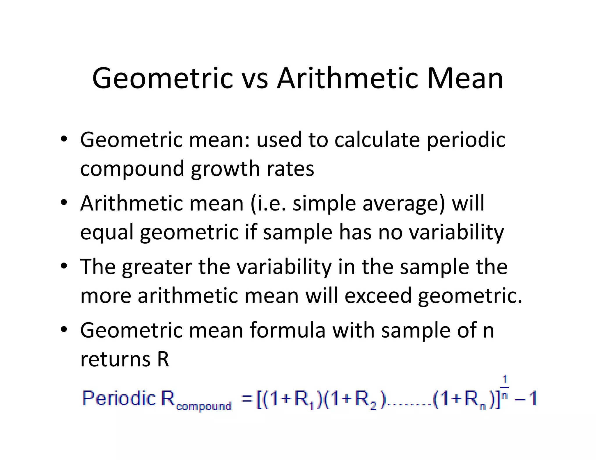Geometric vs Arithmetic Mean
• Geometric mean: used to calculate periodic 
compound growth rates
• Arithmetic mean (i.e. simple average) will 
equal geometric if sample has no variability 
• The greater the variability in the sample the 
more arithmetic mean will exceed geometric.
• Geometric mean formula with sample of n 
returns R
 
