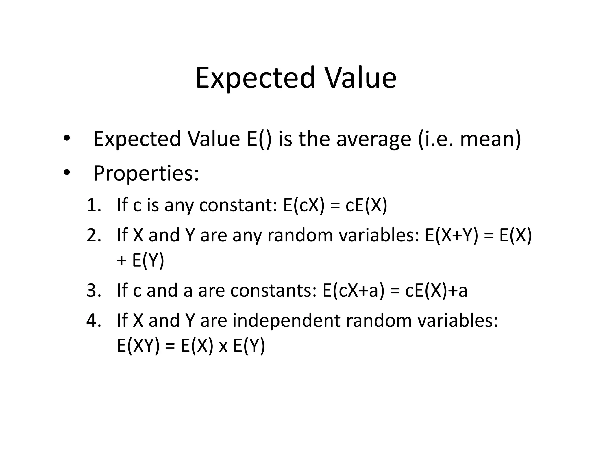 Expected Value
• Expected Value E() is the average (i.e. mean)
• Properties:
1. If c is any constant: E(cX) = cE(X)
2. If X and Y are any random variables: E(X+Y) = E(X) 
+ E(Y)
3. If c and a are constants: E(cX+a) = cE(X)+a 
4. If X and Y are independent random variables: 
E(XY) = E(X) x E(Y) 
 