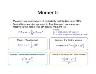 Variance: 2nd Central Moment Mean: 1st Raw Moment
Moments
• Moments are descriptions of probability distributions and PDFs: 
• Central Moments (as opposed to Raw Moment) are measures 
relative to the mean. The kth central moment is:: 
Skewness: Standardized 3rd Central Moment Kurtosis: Standardized 4th Central Moment
 