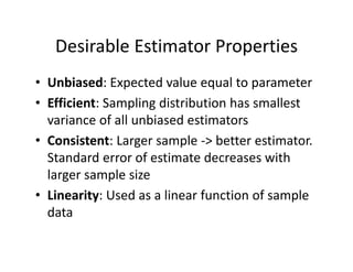 Desirable Estimator Properties
• Unbiased: Expected value equal to parameter
• Efficient: Sampling distribution has smallest 
variance of all unbiased estimators
• Consistent: Larger sample ‐> better estimator. 
Standard error of estimate decreases with 
larger sample size
• Linearity: Used as a linear function of sample 
data
 