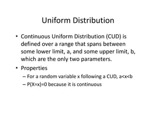 Uniform Distribution
• Continuous Uniform Distribution (CUD) is 
defined over a range that spans between 
some lower limit, a, and some upper limit, b, 
which are the only two parameters.
• Properties
– For a random variable x following a CUD, a<x<b
– P(X=x)=0 because it is continuous
 