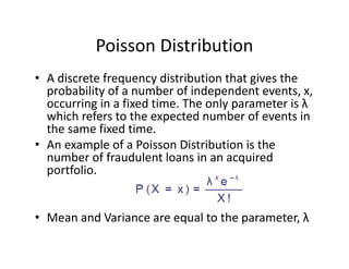 Poisson Distribution
• A discrete frequency distribution that gives the 
probability of a number of independent events, x, 
occurring in a fixed time. The only parameter is λ
which refers to the expected number of events in 
the same fixed time. 
• An example of a Poisson Distribution is the 
number of fraudulent loans in an acquired 
portfolio.
• Mean and Variance are equal to the parameter, λ
 