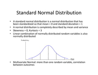Standard Normal Distribution
• A standard normal distribution is a normal distribution that has 
been standardized so that mean = 0 and standard deviation = 1
• A normal distribution is completely described by mean and variance
• Skewness = 0, Kurtosis = 3
• Linear combination of normally distributed random variables is also 
normally distributed
• Multivariate Normal: more than one random variable, correlation 
between outcomes
E(x)
 