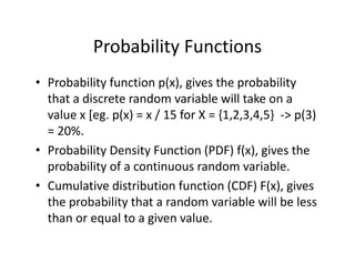 Probability Functions
• Probability function p(x), gives the probability 
that a discrete random variable will take on a 
value x [eg. p(x) = x / 15 for X = {1,2,3,4,5}  ‐> p(3) 
= 20%.
• Probability Density Function (PDF) f(x), gives the 
probability of a continuous random variable.
• Cumulative distribution function (CDF) F(x), gives 
the probability that a random variable will be less 
than or equal to a given value.
 