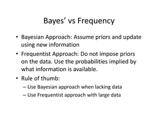 Bayes’ vs Frequency
• Bayesian Approach: Assume priors and update 
using new information
• Frequentist Approach: Do not impose priors 
on the data. Use the probabilities implied by 
what information is available.
• Rule of thumb:
– Use Bayesian approach when lacking data
– Use Frequentist approach with large data
 