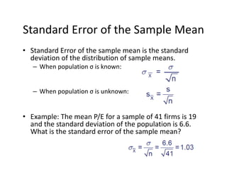 Standard Error of the Sample Mean
• Standard Error of the sample mean is the standard 
deviation of the distribution of sample means.
– When population σ is known:
– When population σ is unknown:
• Example: The mean P/E for a sample of 41 firms is 19 
and the standard deviation of the population is 6.6. 
What is the standard error of the sample mean?
 