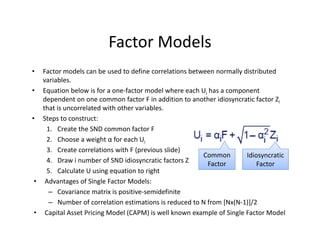 Factor Models
• Factor models can be used to define correlations between normally distributed 
variables. 
• Equation below is for a one‐factor model where each Ui has a component 
dependent on one common factor F in addition to another idiosyncratic factor Zi
that is uncorrelated with other variables.
• Steps to construct:
1. Create the SND common factor F
2. Choose a weight α for each Ui
3. Create correlations with F (previous slide)
4. Draw i number of SND idiosyncratic factors Z
5. Calculate U using equation to right
• Advantages of Single Factor Models:
– Covariance matrix is positive‐semidefinite
– Number of correlation estimations is reduced to N from [Nx(N‐1)]/2
• Capital Asset Pricing Model (CAPM) is well known example of Single Factor Model
Common 
Factor
Idiosyncratic 
Factor
 