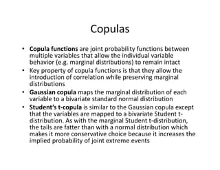 Copulas
• Copula functions are joint probability functions between 
multiple variables that allow the individual variable 
behavior (e.g. marginal distributions) to remain intact
• Key property of copula functions is that they allow the 
introduction of correlation while preserving marginal 
distributions
• Gaussian copula maps the marginal distribution of each 
variable to a bivariate standard normal distribution
• Student’s t‐copula is similar to the Gaussian copula except 
that the variables are mapped to a bivariate Student t‐
distribution. As with the marginal Student t‐distribution, 
the tails are fatter than with a normal distribution which 
makes it more conservative choice because it increases the 
implied probability of joint extreme events
 