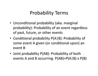Probability Terms
• Unconditional probability (aka. marginal 
probability): Probability of an event regardless 
of past, future, or other events
• Conditional probability P(A|B): Probability of 
some event A given (or conditional upon) an 
event B
• Joint probability P(AB): Probability of both 
events A and B occurring. P(AB)=P(A|B) x P(B)
 
