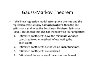 Gauss‐Markov Theorem
• If the linear regression model assumptions are true and the 
regression errors display homoskedasticity, then the OLS 
estimator is said to be the Best Linear Unbiased Estimator 
(BLUE). This means that OLS has the following four properties:
1. Estimated coefficients have the minimum variance
compared to other methods of estimating the 
coefficients
2. Estimated coefficients are based on linear functions
3. Estimated coefficients are unbiased 
4. Estimate of the variance of the errors is unbiased
 