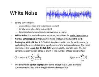 White Noise
• Strong White Noise
– Unconditional mean and variance are constant
– Serially uncorrelated and independent
– Conditional and unconditional mean/variance are same
• White Noise Process is the same as above, but allows for serial dependence.
• Normal White Noise is strong white noise that is normally distributed.
• Testing for White Noise: A Q‐Statistic is often used to test for white noise by 
evaluating the overall statistical significance of the autocorrelations. The most 
common is the Ljung‐Box Q‐stat (left) where n is the sample size,  is the 
sample autocorrelation at lag k, and h is the number of lags being tested.
• The Box‐Pierce Q‐stat (right) is the same except that it uses a simple 
summation (instead of the weighted sum above) which 
 