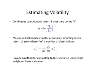 Estimating Volatility
• Continuous compounded return S over time period “I”
• Maximum likelihood estimator of variance assuming mean 
return of zero; where “m” is number of observations
• Provides method for estimating today’s variance using equal 
weight on historical values  
 